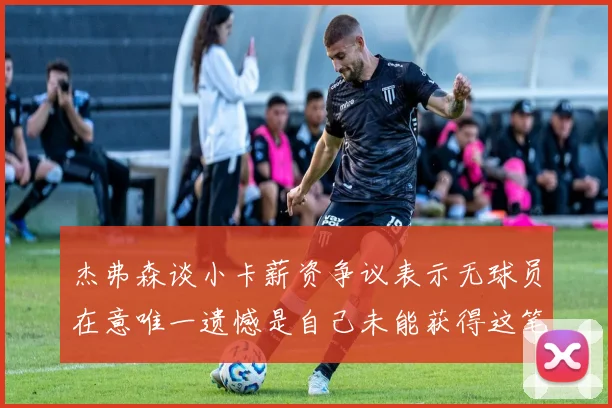 杰弗森谈小卡薪资争议表示无球员在意唯一遗憾是自己未能获得这笔巨款