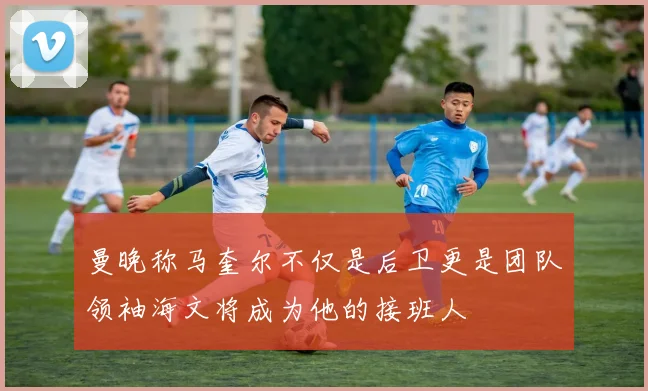曼晚称马奎尔不仅是后卫更是团队领袖海文将成为他的接班人