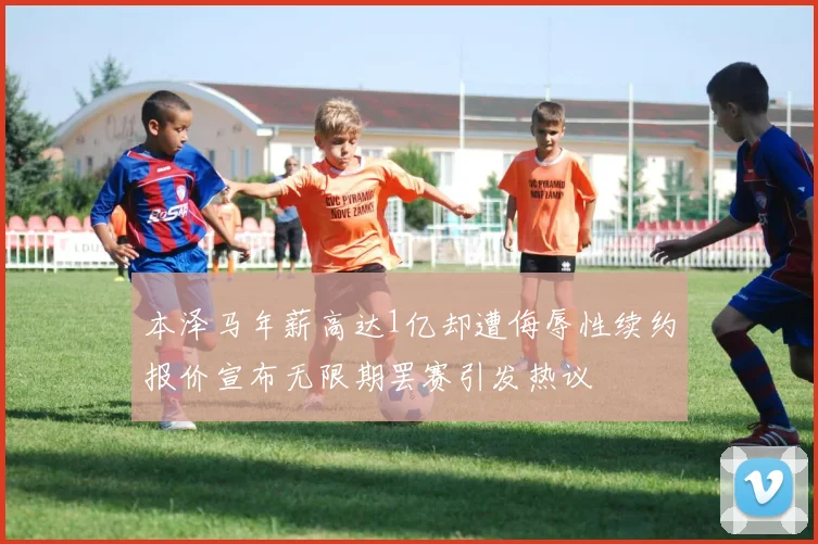 本泽马年薪高达1亿却遭侮辱性续约报价宣布无限期罢赛引发热议