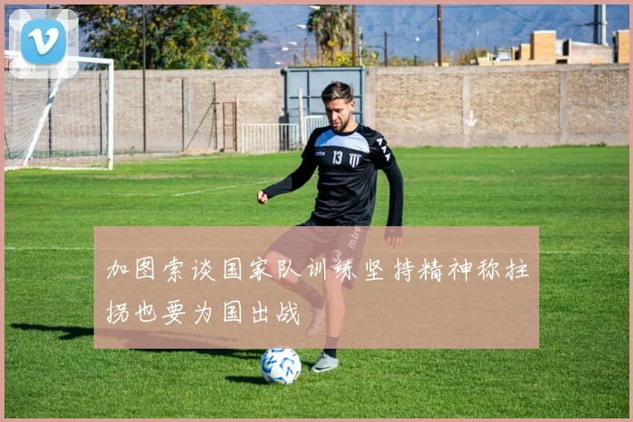 加图索谈国家队训练坚持精神称拄拐也要为国出战