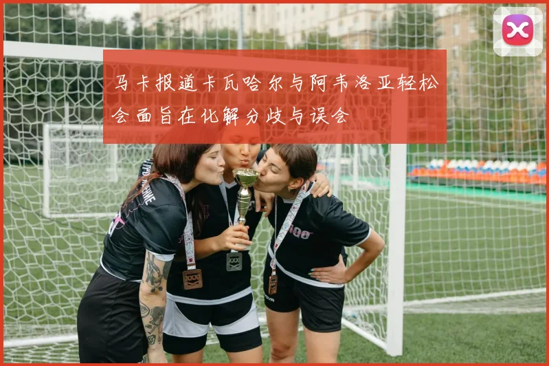 马卡报道卡瓦哈尔与阿韦洛亚轻松会面旨在化解分歧与误会