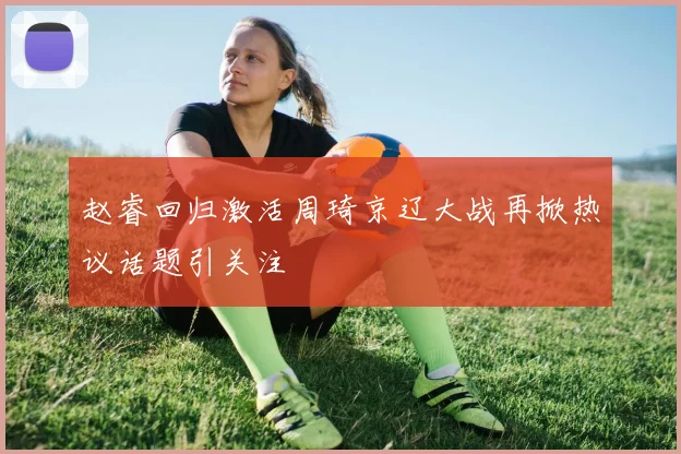 赵睿回归激活周琦京辽大战再掀热议话题引关注