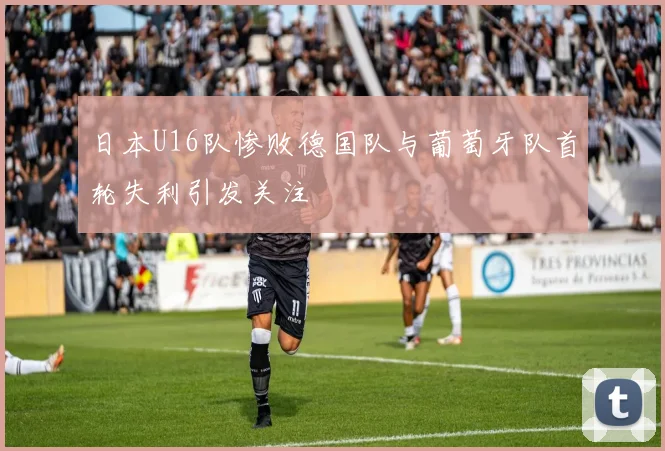日本U16队惨败德国队与葡萄牙队首轮失利引发关注