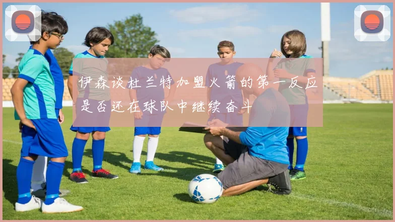伊森谈杜兰特加盟火箭的第一反应是否还在球队中继续奋斗
