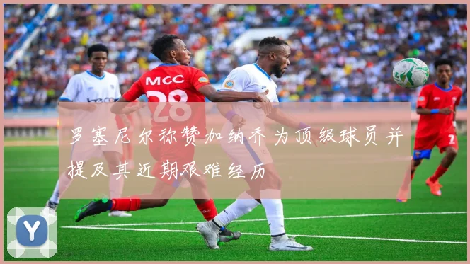 罗塞尼尔称赞加纳乔为顶级球员并提及其近期艰难经历