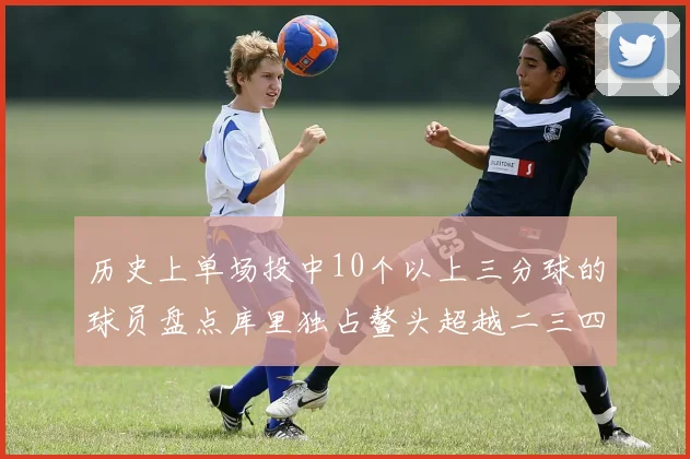 历史上单场投中10个以上三分球的球员盘点库里独占鳌头超越二三四名总和