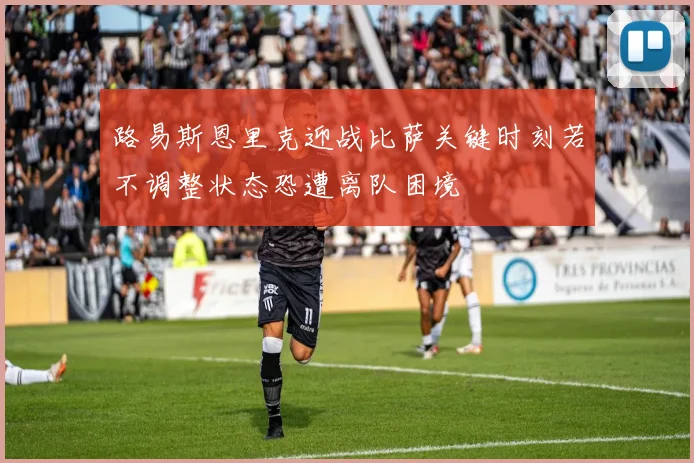 路易斯恩里克迎战比萨关键时刻若不调整状态恐遭离队困境