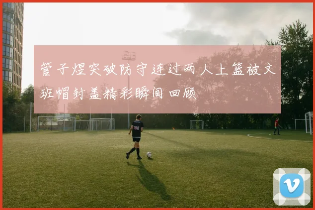 管子煜突破防守连过两人上篮被文班帽封盖精彩瞬间回顾