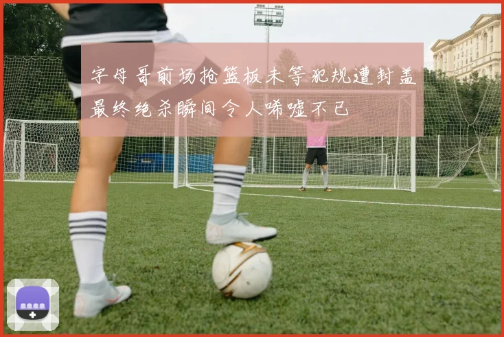 字母哥前场抢篮板未等犯规遭封盖最终绝杀瞬间令人唏嘘不已